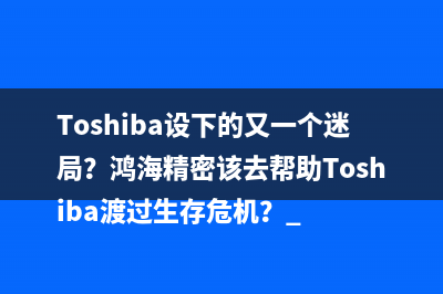 Toshiba设下的又一个迷局？鸿海精密该去帮助Toshiba渡过生存危机？ 