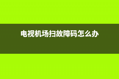 电视机场扫故障(tcl电视机场扫描故障)(电视机场扫故障码怎么办)