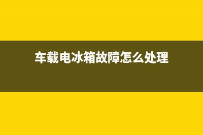 车载电冰箱故障(车载冰箱电源灯不亮什么原因)(车载电冰箱故障怎么处理)