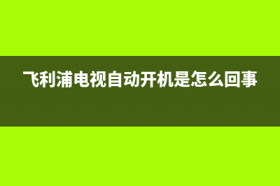 飞利浦电视自动开机故障(飞利浦电视自动开机怎么办)(飞利浦电视自动开机是怎么回事)