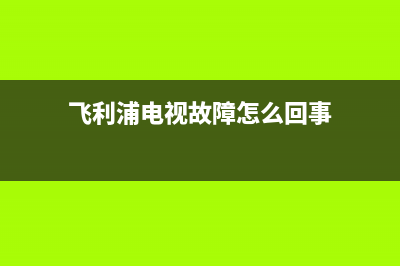 飞利浦电视故障排除(飞利浦电视故障排除方法)(飞利浦电视故障怎么回事)