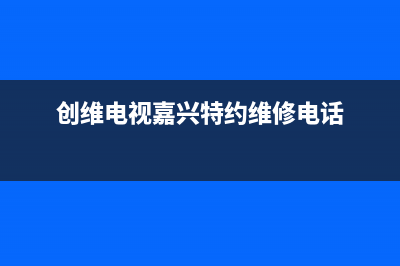 长兴县创维电视维修点(创维电视嘉兴特约维修电话)