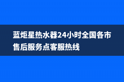 蓝炬星热水器24小时售后服务电话(蓝炬星热水器24小时全国各市售后服务点客服热线)