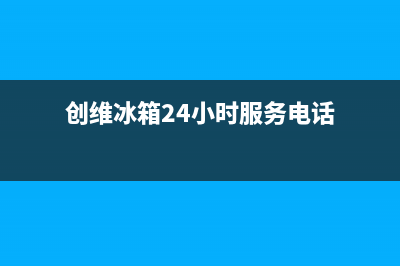 创维冰箱24小时服务电话(2023更新(创维冰箱24小时服务电话)