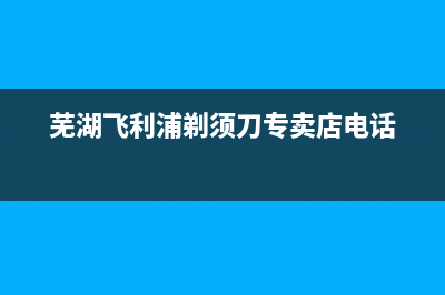 芜湖市区飞利浦(PHILIPS)壁挂炉服务电话24小时(芜湖飞利浦剃须刀专卖店电话)