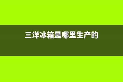 三洋冰箱全国统一服务热线2023已更新(今日(三洋冰箱是哪里生产的)