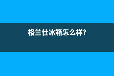 利勃格兰仕冰箱服务中心(2023更新(格兰仕冰箱怎么样?)