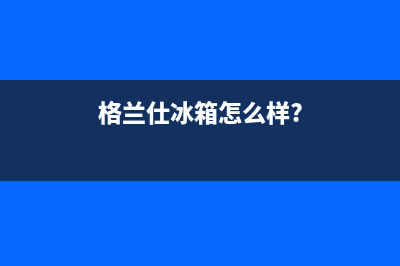 利勃格兰仕冰箱客服电话(总部400)(格兰仕冰箱怎么样?)