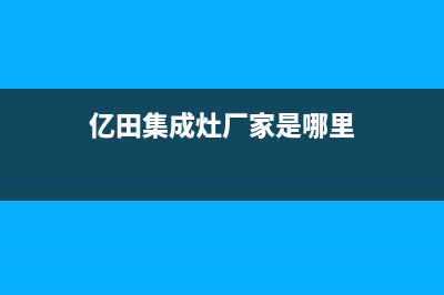 亿田集成灶厂家客服号码2023已更新(今日(亿田集成灶厂家是哪里)