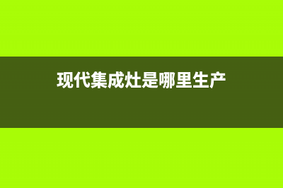 现代集成灶售后服务维修电话2023已更新(网点/电话)(现代集成灶是哪里生产)