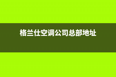 萍乡格兰仕空调官方客服电话(格兰仕空调公司总部地址)
