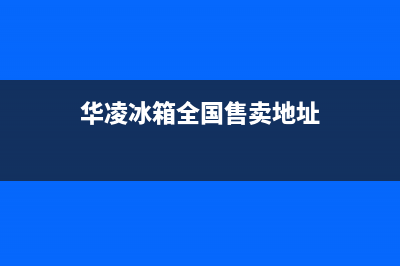 华凌冰箱全国24小时服务热线已更新[服务热线](华凌冰箱全国售卖地址)
