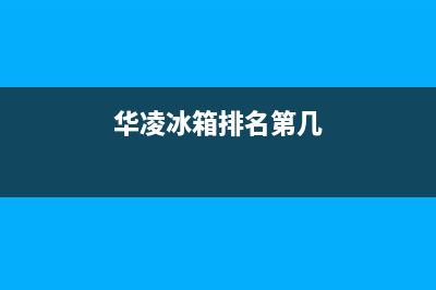 华凌冰箱全国服务热线2023已更新(今日(华凌冰箱排名第几)