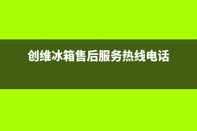 创维冰箱售后服务电话(2023总部更新)(创维冰箱售后服务热线电话)