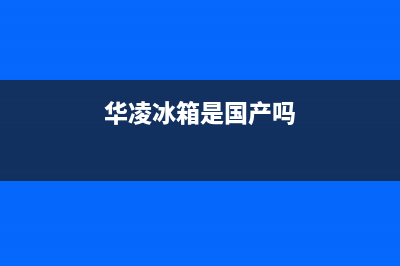 华凌冰箱全国统一服务热线（厂家400）(华凌冰箱是国产吗)