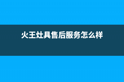 火王灶具售后服务 客服电话2023已更新(厂家/更新)(火王灶具售后服务怎么样)