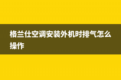 格兰仕空调安装电话24小时人工电话(格兰仕空调安装外机时排气怎么操作)