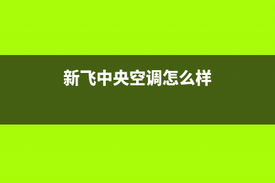 新飞中央空调2023平顶山市售后安装电话(新飞中央空调怎么样)