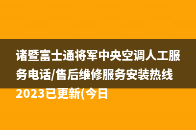 诸暨富士通将军中央空调人工服务电话/售后维修服务安装热线2023已更新(今日