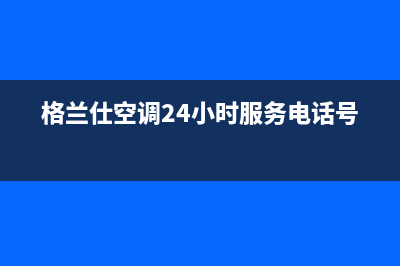 格兰仕空调24小时全国客服电话/全国统一维修预约(格兰仕空调24小时服务电话号码)