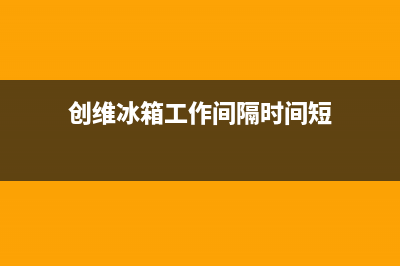 创维冰箱24小时服务热线电话(总部/更新)售后服务受理专线(创维冰箱工作间隔时间短)