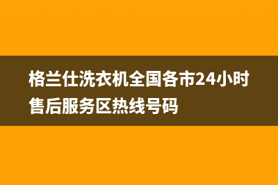 格兰仕洗衣机全国服务热线电话(今日/更新)售后服务24小时电话(格兰仕洗衣机全国各市24小时售后服务区热线号码)