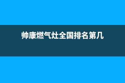 帅康燃气灶全国统一服务热线(总部/更新)售后服务网点电话(帅康燃气灶全国排名第几)