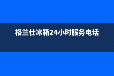 格兰仕冰箱24小时人工服务(400已更新)全国统一厂家24h客户400服务(格兰仕冰箱24小时服务电话)