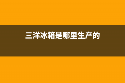 三洋冰箱全国统一服务热线2023已更新售后服务网点400客服电话(三洋冰箱是哪里生产的)