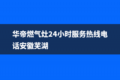 华帝燃气灶24小时服务热线电话(2023更新)售后服务网点热线(华帝燃气灶24小时服务热线电话安徽芜湖)