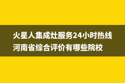 火星人集成灶服务24小时热线(总部/更新)售后服务24小时咨询电话(火星人集成灶服务24小时热线河南省综合评价有哪些院校)