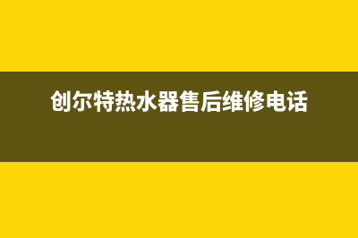 创尔特热水器售后电话(今日/更新)售后24小时厂家维修部(创尔特热水器售后维修电话)