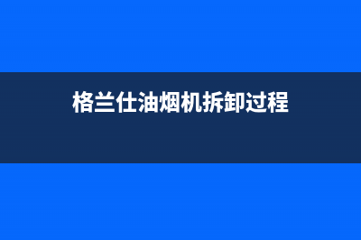 格兰仕油烟机维修电话24小时(总部/更新)售后服务网点专线(格兰仕油烟机拆卸过程)