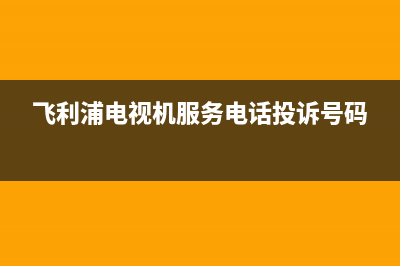 飞利浦电视机服务电话(总部/更新)售后服务受理中心(飞利浦电视机服务电话投诉号码)