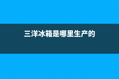 三洋冰箱全国统一服务热线(2023更新)售后服务人工电话(三洋冰箱是哪里生产的)