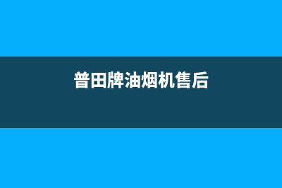 普田油烟机售后服务中心2023已更新售后24小时厂家维修部(普田牌油烟机售后)