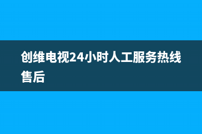 创维电视24小时人工服务2023已更新售后400保养电话(创维电视24小时人工服务热线售后)