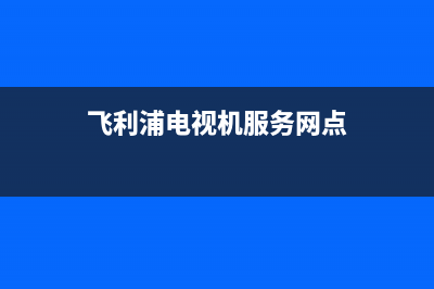 飞利浦电视机服务电话2023已更新售后服务网点专线(飞利浦电视机服务网点)