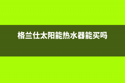 格兰仕太阳能热水器售后服务电话(400已更新)服务热线电话是多少(格兰仕太阳能热水器能买吗)