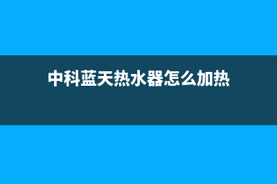 中科蓝天热水器售后维修电话(2023更新)维修点电话(中科蓝天热水器怎么加热)