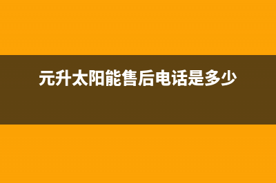 元升太阳能售后服务电话(2023更新)售后服务电话查询(元升太阳能售后电话是多少)