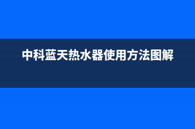 中科蓝天热水器售后维修电话2023已更新安装预约电话(中科蓝天热水器使用方法图解)
