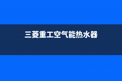 三菱重工空气能售后服务网点客服电话已更新(2022更新)(三菱重工空气能热水器)