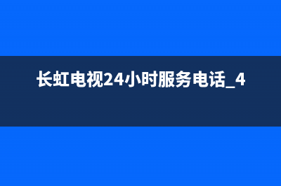 长虹电视24小时服务电话已更新(2022更新)售后服务网点400客服电话(长虹电视24小时服务电话 400)