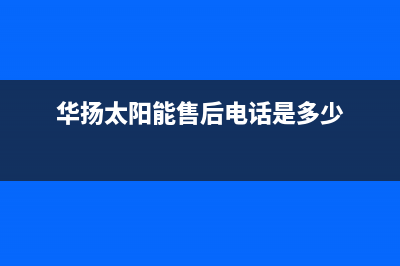 华扬太阳能售后服务热线/维修服务电话已更新(2022更新)(华扬太阳能售后电话是多少)