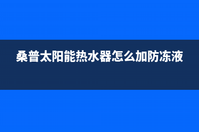 桑普太阳能热水器售后服务电话/售后维修电话号码已更新(2023更新)(桑普太阳能热水器怎么加防冻液)