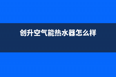 创昇空气能热水器售后400网点客服电话2023已更新(2023更新)(创升空气能热水器怎么样)