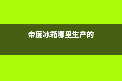 帝度冰箱全国售后电话|全国统一服务电话号码已更新(2022更新)(帝度冰箱哪里生产的)