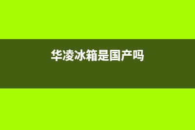 华凌冰箱全国统一服务热线|全国统一服务电话号码(2022更新)(华凌冰箱是国产吗)