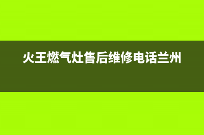 火王燃气灶售后维修电话/售后400安装电话(2022更新)(火王燃气灶售后维修电话兰州)